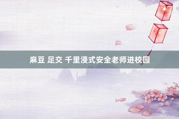 麻豆 足交 千里浸式安全老师进校园