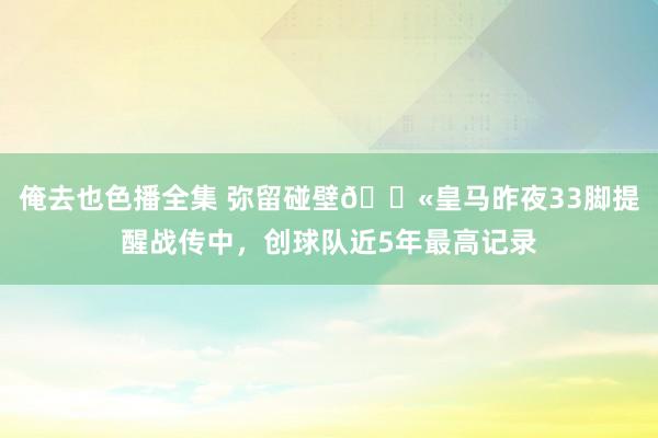 俺去也色播全集 弥留碰壁😫皇马昨夜33脚提醒战传中，创球队近5年最高记录