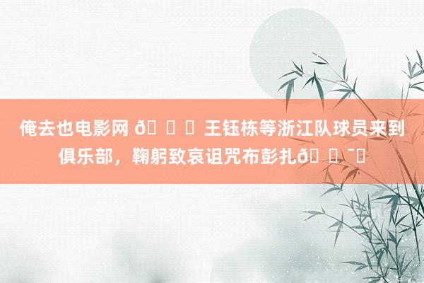 俺去也电影网 🙏王钰栋等浙江队球员来到俱乐部，鞠躬致哀诅咒布彭扎🕯️