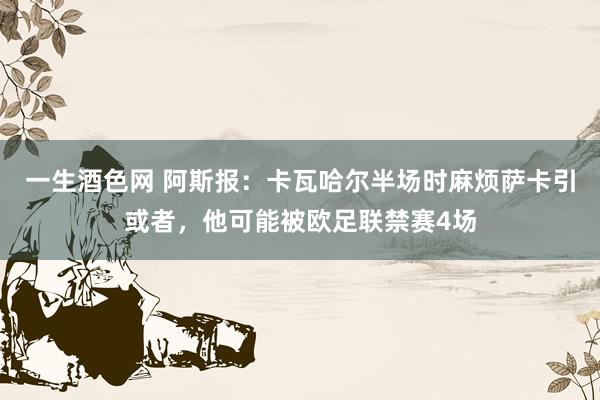一生酒色网 阿斯报：卡瓦哈尔半场时麻烦萨卡引或者，他可能被欧足联禁赛4场