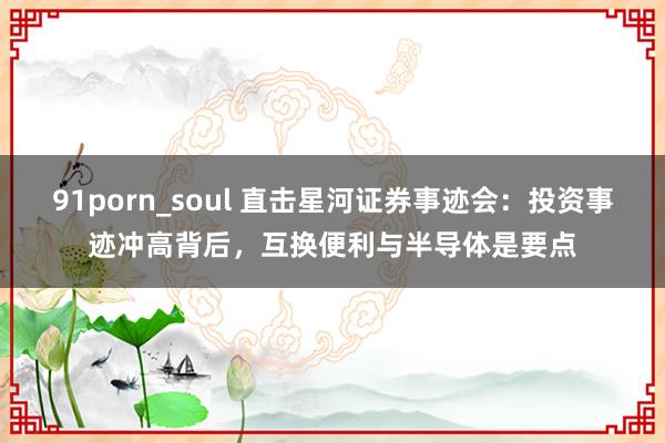 91porn_soul 直击星河证券事迹会：投资事迹冲高背后，互换便利与半导体是要点