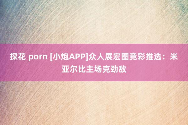 探花 porn [小炮APP]众人展宏图竞彩推选：米亚尔比主场克劲敌