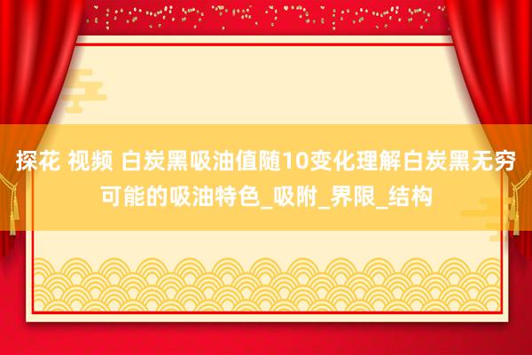 探花 视频 白炭黑吸油值随10变化理解白炭黑无穷可能的吸油特色_吸附_界限_结构