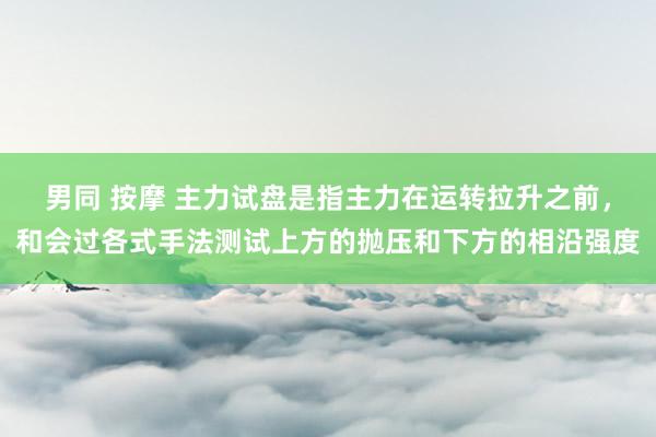 男同 按摩 主力试盘是指主力在运转拉升之前，和会过各式手法测试上方的抛压和下方的相沿强度