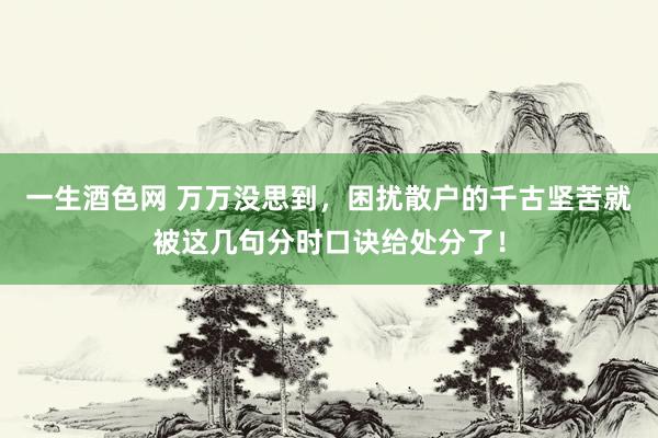 一生酒色网 万万没思到，困扰散户的千古坚苦就被这几句分时口诀给处分了！