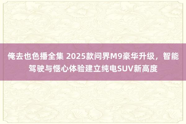 俺去也色播全集 2025款问界M9豪华升级，智能驾驶与惬心体验建立纯电SUV新高度