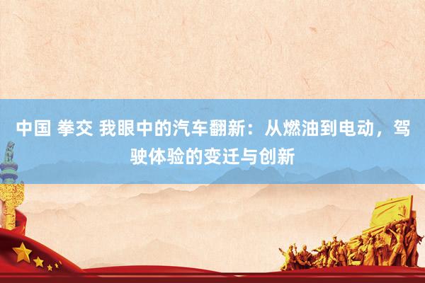 中国 拳交 我眼中的汽车翻新：从燃油到电动，驾驶体验的变迁与创新