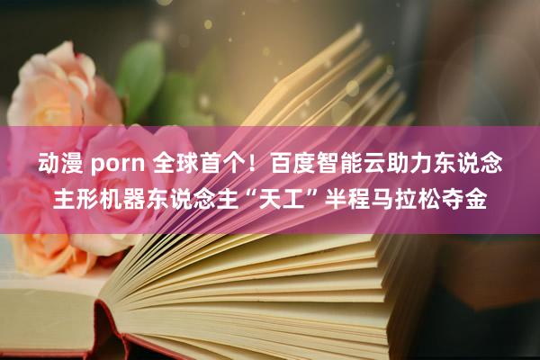 动漫 porn 全球首个！百度智能云助力东说念主形机器东说念主“天工”半程马拉松夺金