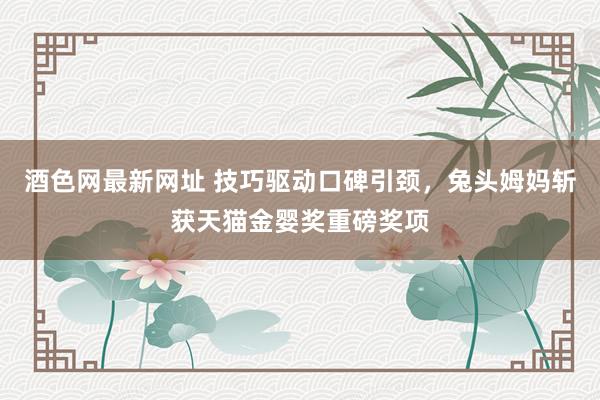 酒色网最新网址 技巧驱动口碑引颈，兔头姆妈斩获天猫金婴奖重磅奖项