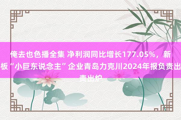 俺去也色播全集 净利润同比增长177.05%，新三板“小巨东说念主”企业青岛力克川2024年报负责出炉