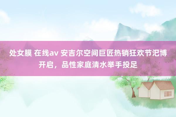 处女膜 在线av 安吉尔空间巨匠热销狂欢节汜博开启，品性家庭清水举手投足