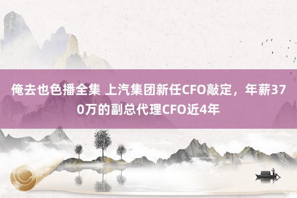 俺去也色播全集 上汽集团新任CFO敲定，年薪370万的副总代理CFO近4年