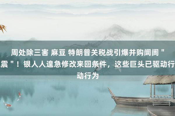 周处除三害 麻豆 特朗普关税战引爆并购阛阓＂地震＂！银人人遑急修改来回条件，这些巨头已驱动行为