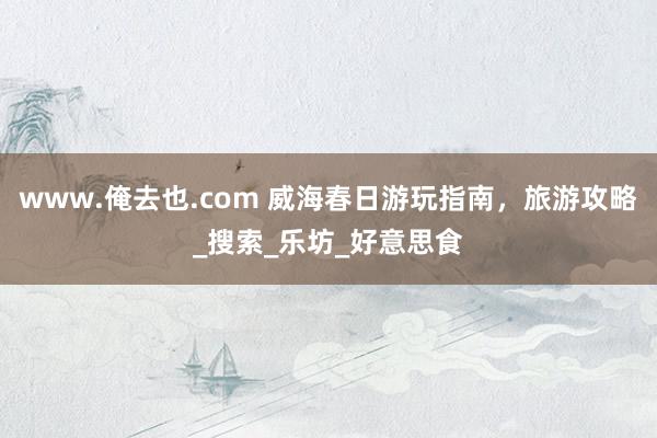www.俺去也.com 威海春日游玩指南，旅游攻略_搜索_乐坊_好意思食