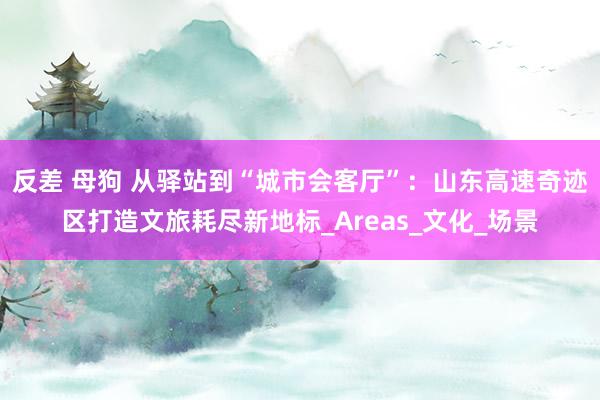 反差 母狗 从驿站到“城市会客厅”：山东高速奇迹区打造文旅耗尽新地标_Areas_文化_场景