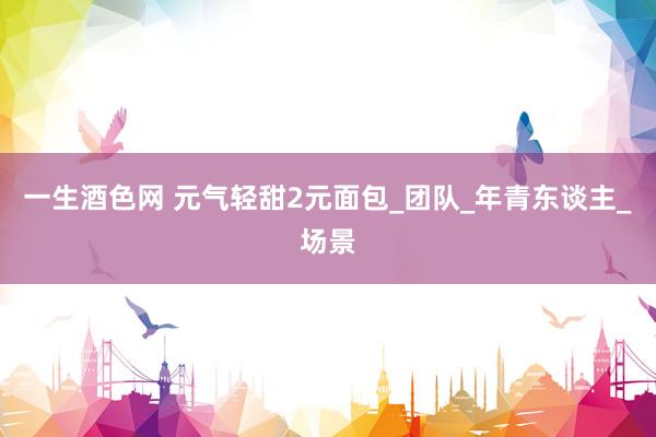 一生酒色网 元气轻甜2元面包_团队_年青东谈主_场景