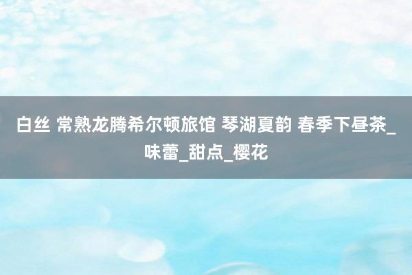 白丝 常熟龙腾希尔顿旅馆 琴湖夏韵 春季下昼茶_味蕾_甜点_樱花