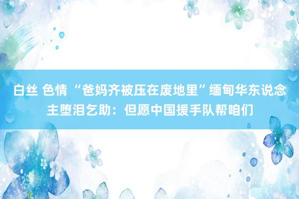 白丝 色情 “爸妈齐被压在废地里”缅甸华东说念主堕泪乞助：但愿中国援手队帮咱们