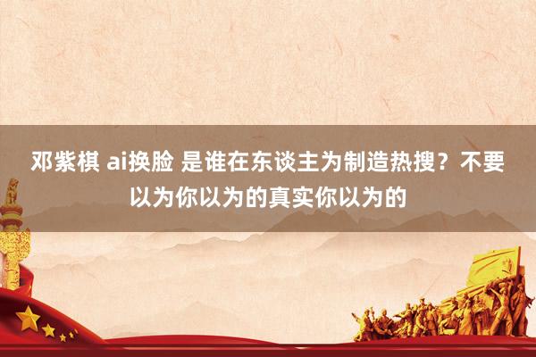 邓紫棋 ai换脸 是谁在东谈主为制造热搜？不要以为你以为的真实你以为的