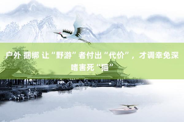 户外 捆绑 让“野游”者付出“代价”，才调幸免深嗜害死“猫”