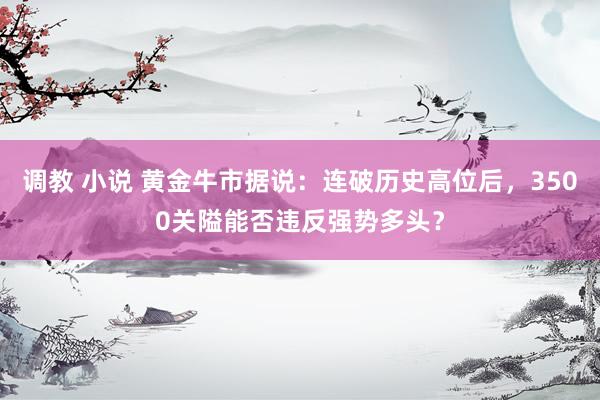 调教 小说 黄金牛市据说：连破历史高位后，3500关隘能否违反强势多头？