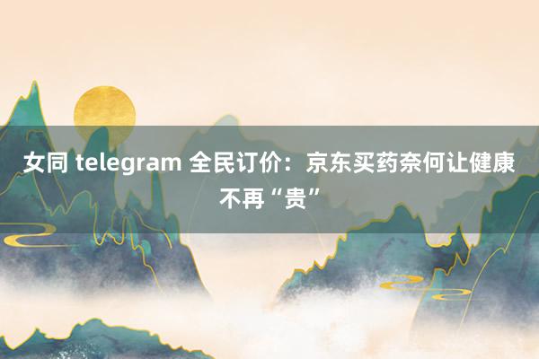 女同 telegram 全民订价：京东买药奈何让健康不再“贵”