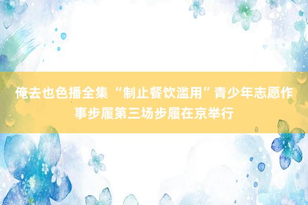 俺去也色播全集 “制止餐饮滥用”青少年志愿作事步履第三场步履在京举行