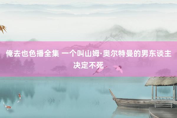 俺去也色播全集 一个叫山姆·奥尔特曼的男东谈主决定不死