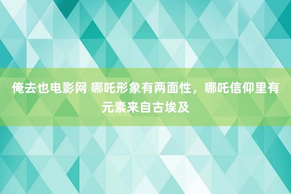 俺去也电影网 哪吒形象有两面性，哪吒信仰里有元素来自古埃及
