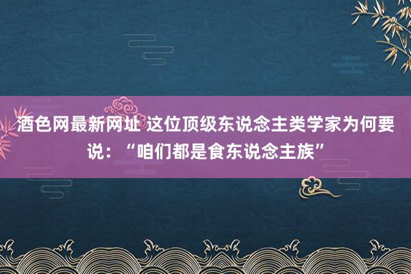 酒色网最新网址 这位顶级东说念主类学家为何要说：“咱们都是食东说念主族”