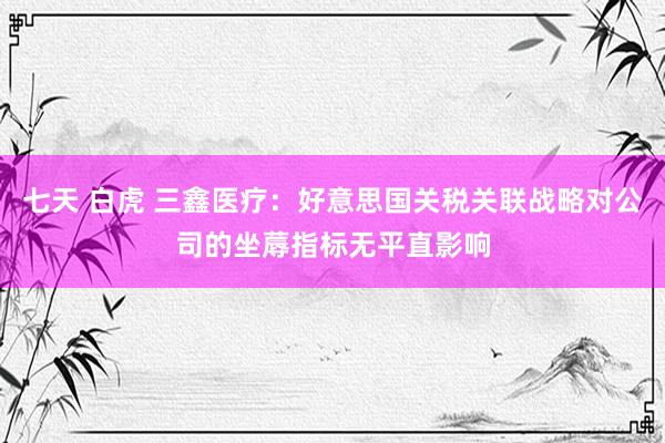 七天 白虎 三鑫医疗：好意思国关税关联战略对公司的坐蓐指标无平直影响