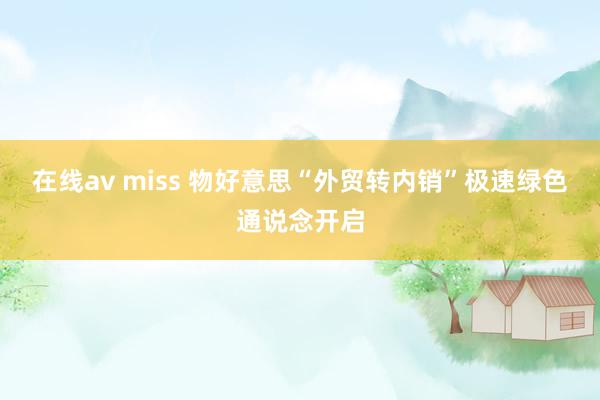 在线av miss 物好意思“外贸转内销”极速绿色通说念开启