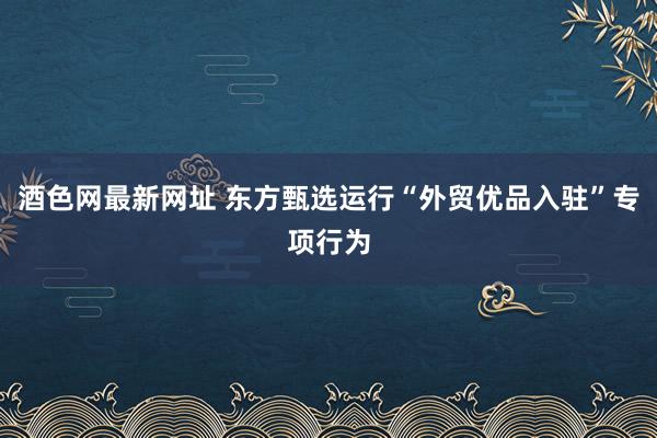 酒色网最新网址 东方甄选运行“外贸优品入驻”专项行为