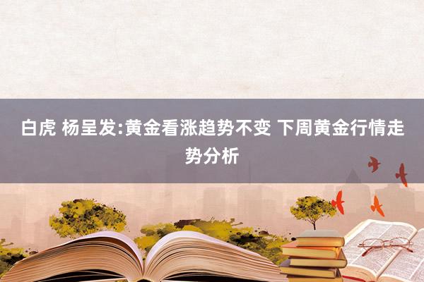白虎 杨呈发:黄金看涨趋势不变 下周黄金行情走势分析