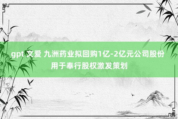 gpt 文爱 九洲药业拟回购1亿-2亿元公司股份 用于奉行股权激发策划