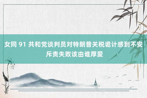 女同 91 共和党谈判员对特朗普关税诡计感到不安 斥责失败该由谁厚爱
