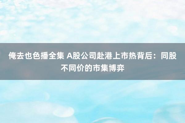 俺去也色播全集 A股公司赴港上市热背后：同股不同价的市集博弈