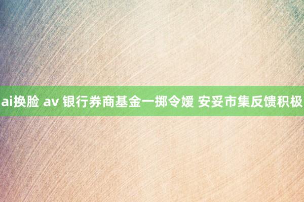 ai换脸 av 银行券商基金一掷令嫒 安妥市集反馈积极