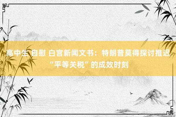 高中生 自慰 白宫新闻文书：特朗普莫得探讨推迟“平等关税”的成效时刻