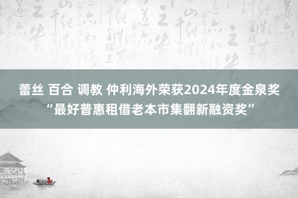 蕾丝 百合 调教 仲利海外荣获2024年度金泉奖“最好普惠租借老本市集翻新融资奖”