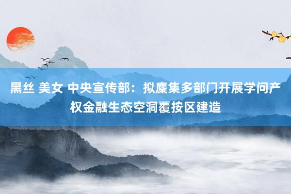 黑丝 美女 中央宣传部：拟麇集多部门开展学问产权金融生态空洞覆按区建造