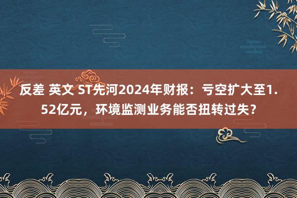反差 英文 ST先河2024年财报：亏空扩大至1.52亿元，环境监测业务能否扭转过失？