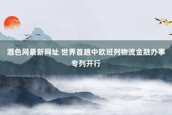 酒色网最新网址 世界首趟中欧班列物流金融办事专列开行