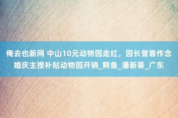 俺去也新网 中山10元动物园走红，园长曾靠作念婚庆主捏补贴动物园开销_鳄鱼_潘新葵_广东