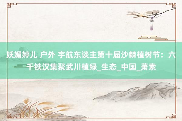 妖媚婷儿 户外 宇航东谈主第十届沙棘植树节：六千铁汉集聚武川植绿_生态_中国_萧索
