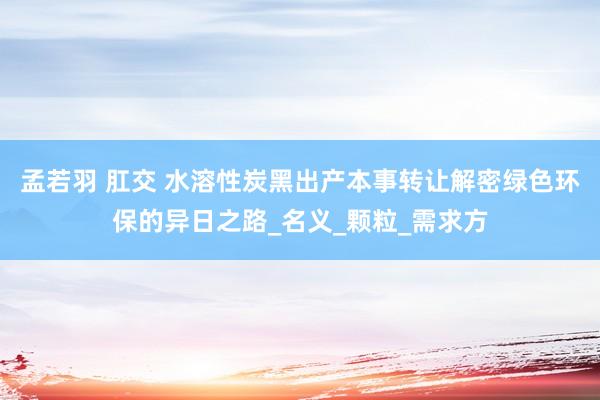 孟若羽 肛交 水溶性炭黑出产本事转让解密绿色环保的异日之路_名义_颗粒_需求方
