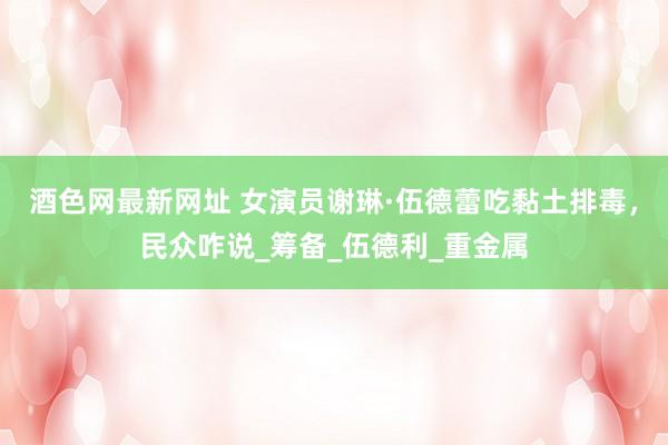 酒色网最新网址 女演员谢琳·伍德蕾吃黏土排毒，民众咋说_筹备_伍德利_重金属