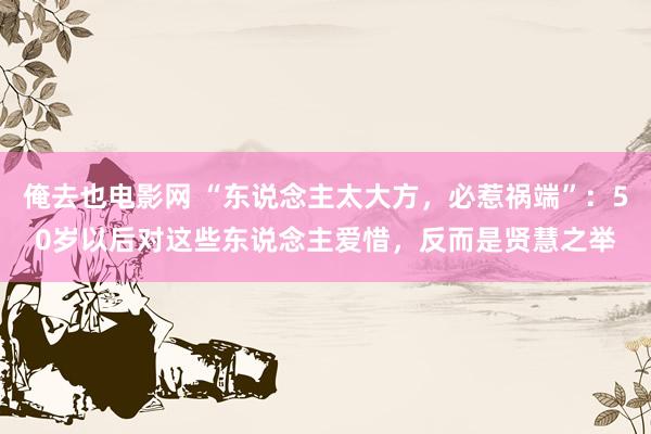 俺去也电影网 “东说念主太大方，必惹祸端”：50岁以后对这些东说念主爱惜，反而是贤慧之举