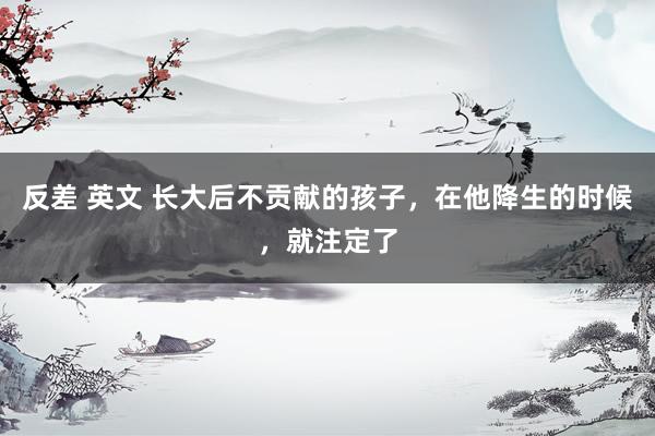 反差 英文 长大后不贡献的孩子，在他降生的时候，就注定了
