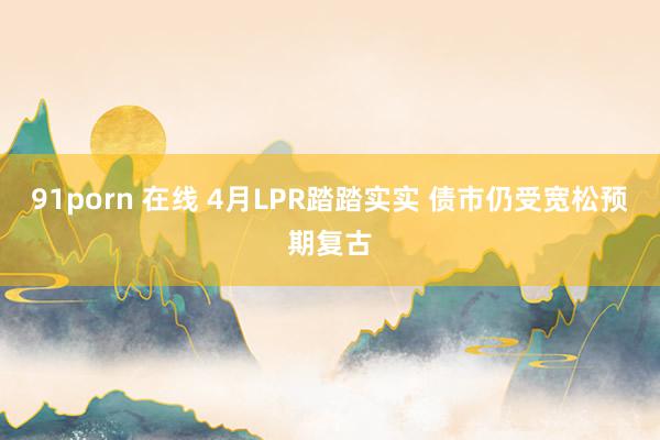 91porn 在线 4月LPR踏踏实实 债市仍受宽松预期复古